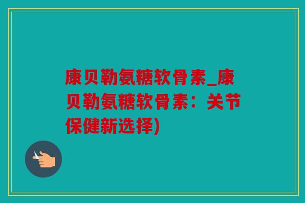 康贝勒氨糖软骨素_康贝勒氨糖软骨素：关节保健新选择)