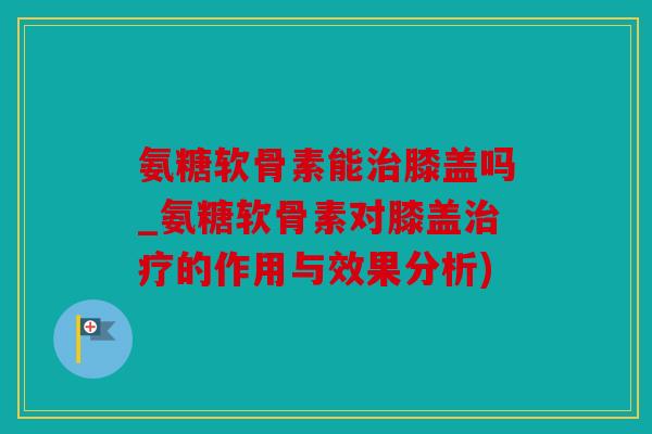 氨糖软骨素能膝盖吗_氨糖软骨素对膝盖的作用与效果分析)