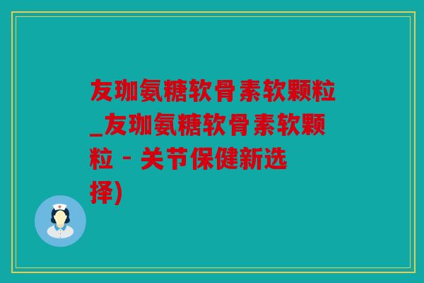 友珈氨糖软骨素软颗粒_友珈氨糖软骨素软颗粒 - 关节保健新选择)