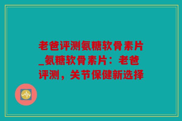 老爸评测氨糖软骨素片_氨糖软骨素片：老爸评测，关节保健新选择