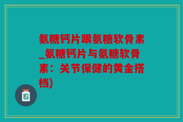 氨糖钙片跟氨糖软骨素_氨糖钙片与氨糖软骨素：关节保健的黄金搭档)
