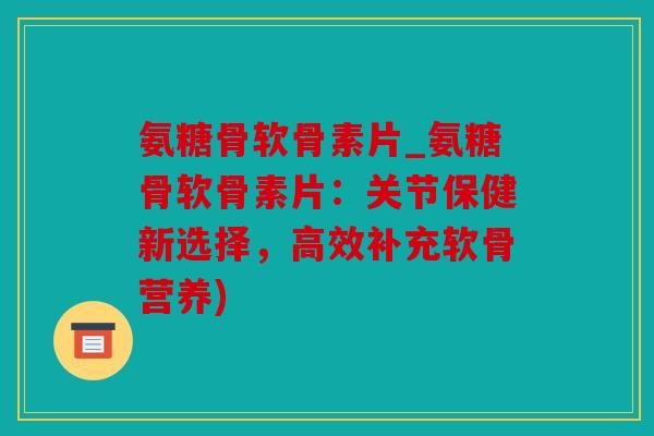 氨糖骨软骨素片_氨糖骨软骨素片：关节保健新选择，高效补充软骨营养)