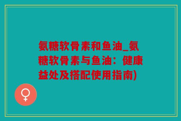 氨糖软骨素和鱼油_氨糖软骨素与鱼油:健康益处及搭配使用指南) 氨糖软骨素和鱼油_氨糖软骨素与鱼油:健康益处及搭配使用指南)
