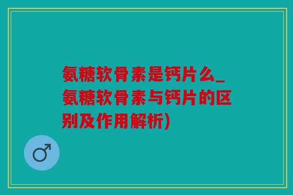 氨糖软骨素是钙片么_氨糖软骨素与钙片的区别及作用解析)
