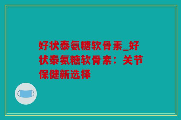 好状泰氨糖软骨素_好状泰氨糖软骨素：关节保健新选择
