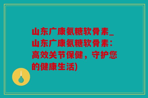 山东广康氨糖软骨素_山东广康氨糖软骨素：高效关节保健，守护您的健康生活)