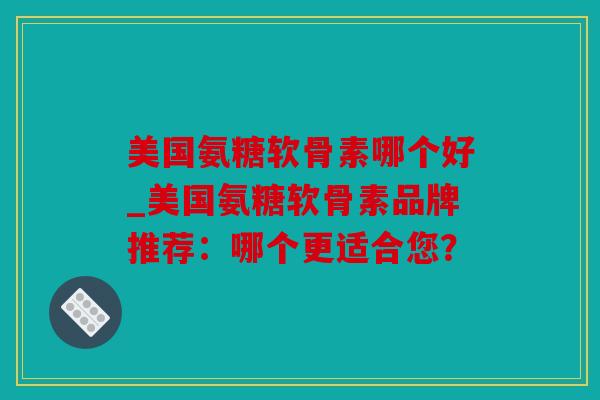 美国氨糖软骨素哪个好_美国氨糖软骨素品牌推荐：哪个更适合您？