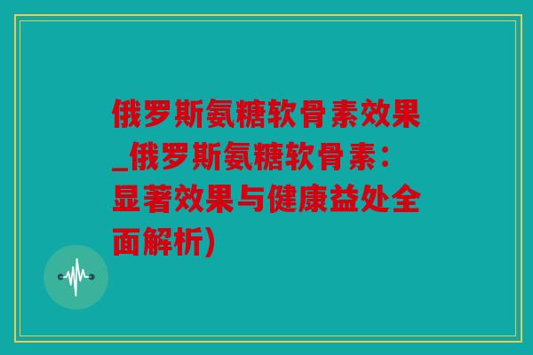 俄罗斯氨糖软骨素效果_俄罗斯氨糖软骨素:显著效果与健康益处全面解析) 俄罗斯氨糖软骨素效果_俄罗斯氨糖软骨素:显著效果与健康益处全面解析)