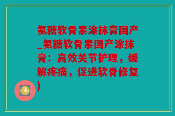 氨糖软骨素涂抹膏国产_氨糖软骨素国产涂抹膏:高效关节护理,缓解,促进软骨修复) 氨糖软骨素涂抹膏国产_氨糖软骨素国产涂抹膏:高效关节护理,缓解,促进软骨修复)