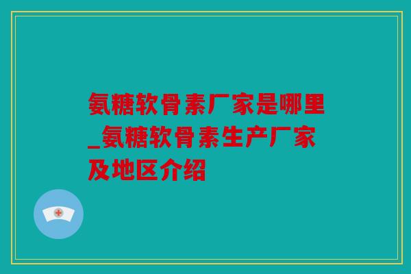 氨糖软骨素厂家是哪里_氨糖软骨素生产厂家及地区介绍