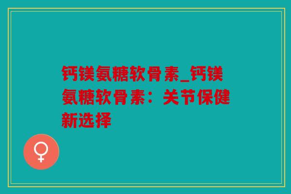 钙镁氨糖软骨素_钙镁氨糖软骨素：关节保健新选择