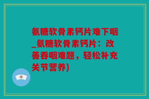 氨糖软骨素钙片难下咽_氨糖软骨素钙片：改善吞咽难题，轻松补充关节营养)
