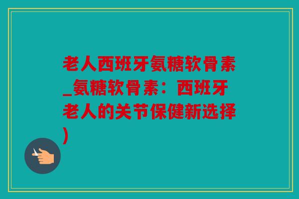 老人西班牙氨糖软骨素_氨糖软骨素：西班牙老人的关节保健新选择)