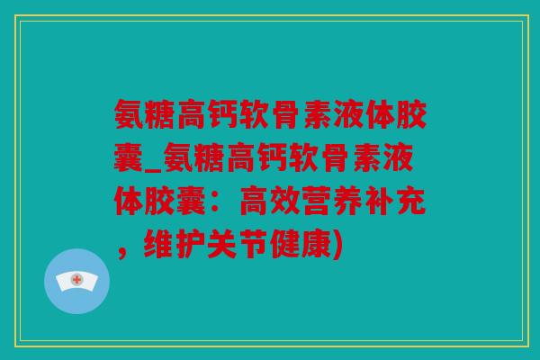 氨糖高钙软骨素液体胶囊_氨糖高钙软骨素液体胶囊：高效营养补充，维护关节健康)