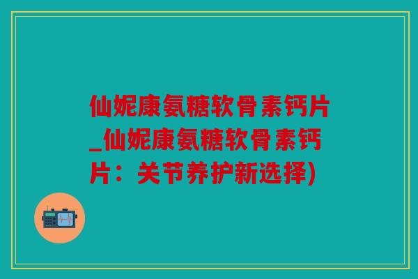 仙妮康氨糖软骨素钙片_仙妮康氨糖软骨素钙片：关节养护新选择)