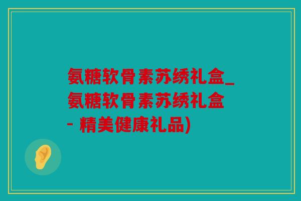氨糖软骨素苏绣礼盒_氨糖软骨素苏绣礼盒 - 精美健康礼品)