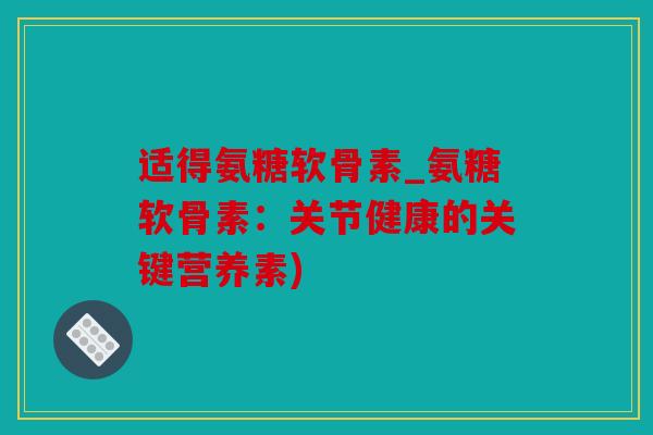 适得氨糖软骨素_氨糖软骨素：关节健康的关键营养素)
