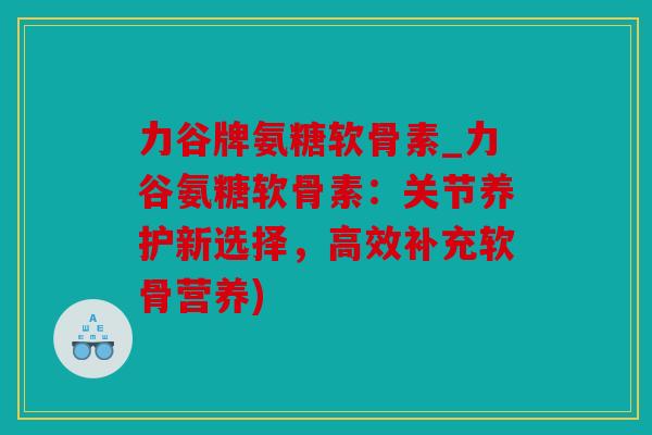 力谷牌氨糖软骨素_力谷氨糖软骨素：关节养护新选择，高效补充软骨营养)