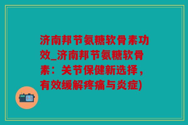 济南邦节氨糖软骨素功效_济南邦节氨糖软骨素：关节保健新选择，有效缓解与)