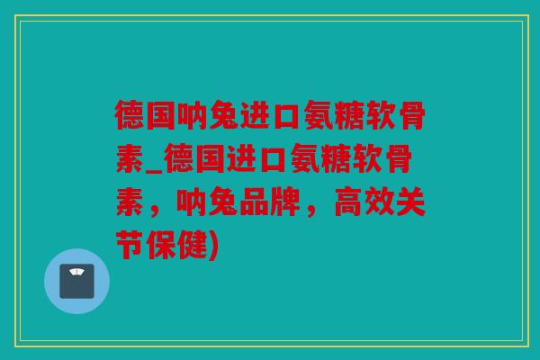 德国呐兔进口氨糖软骨素_德国进口氨糖软骨素，呐兔品牌，高效关节保健)