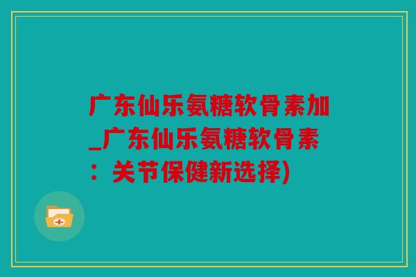 广东仙乐氨糖软骨素加_广东仙乐氨糖软骨素:关节保健新选择) 广东仙乐氨糖软骨素加_广东仙乐氨糖软骨素:关节保健新选择)
