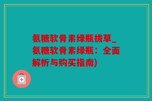 氨糖软骨素绿瓶拔草_氨糖软骨素绿瓶：全面解析与购买指南)