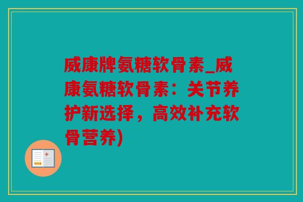 威康牌氨糖软骨素_威康氨糖软骨素：关节养护新选择，高效补充软骨营养)