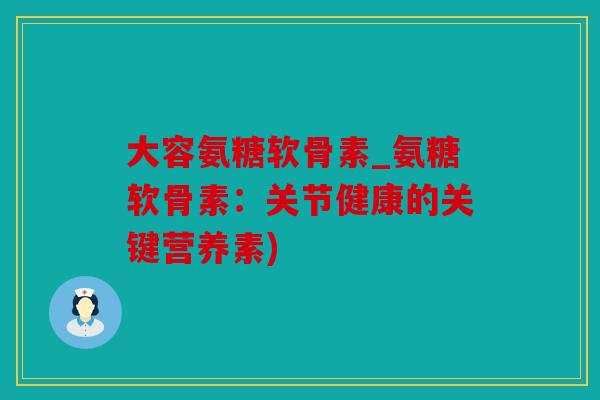 大容氨糖软骨素_氨糖软骨素：关节健康的关键营养素)