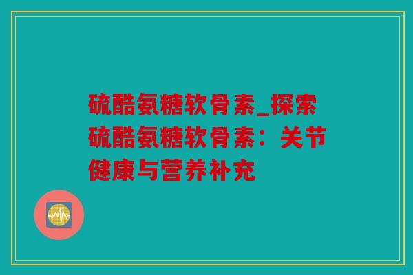 硫酷氨糖软骨素_探索硫酷氨糖软骨素：关节健康与营养补充