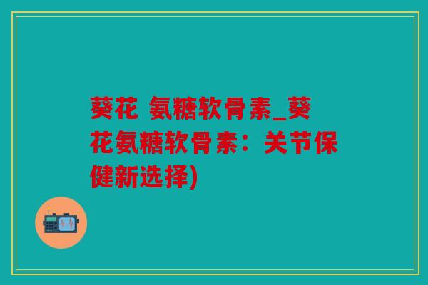 葵花 氨糖软骨素_葵花氨糖软骨素：关节保健新选择)
