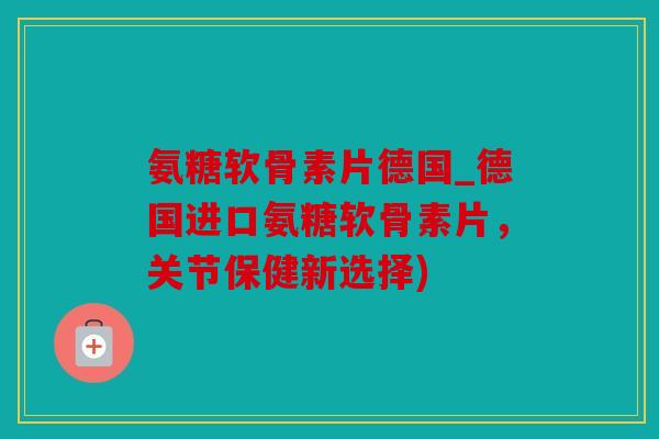 氨糖软骨素片德国_德国进口氨糖软骨素片,关节保健新选择) 氨糖软骨素片德国_德国进口氨糖软骨素片,关节保健新选择)