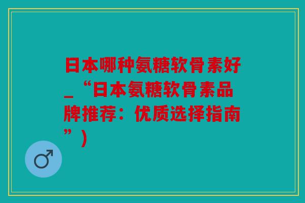 日本哪种氨糖软骨素好_“日本氨糖软骨素品牌推荐：优质选择指南”)