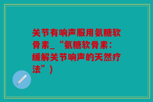 关节有响声服用氨糖软骨素_“氨糖软骨素:缓解关节响声的天然疗法”) 关节有响声服用氨糖软骨素_“氨糖软骨素:缓解关节响声的天然疗法”)