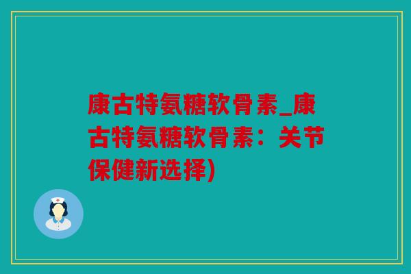 康古特氨糖软骨素_康古特氨糖软骨素：关节保健新选择)