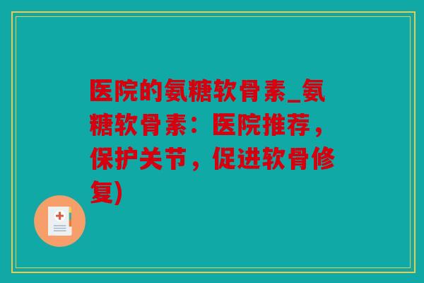 医院的氨糖软骨素_氨糖软骨素：医院推荐，保护关节，促进软骨修复)