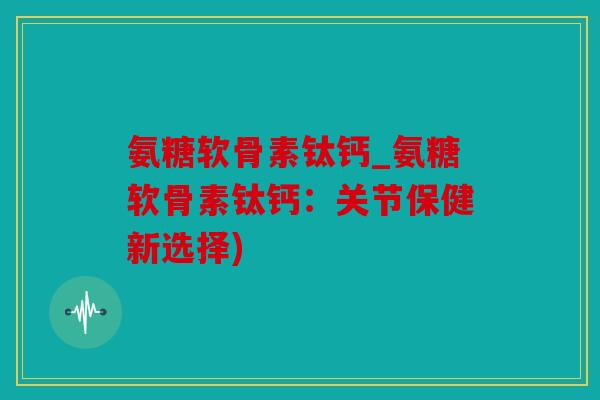 氨糖软骨素钛钙_氨糖软骨素钛钙:关节保健新选择) 氨糖软骨素钛钙_氨糖软骨素钛钙:关节保健新选择)