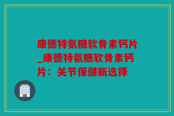 康德特氨糖软骨素钙片_康德特氨糖软骨素钙片:关节保健新选择 康德特氨糖软骨素钙片_康德特氨糖软骨素钙片:关节保健新选择