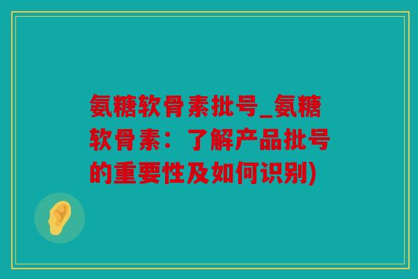 氨糖软骨素批号_氨糖软骨素：了解产品批号的重要性及如何识别)