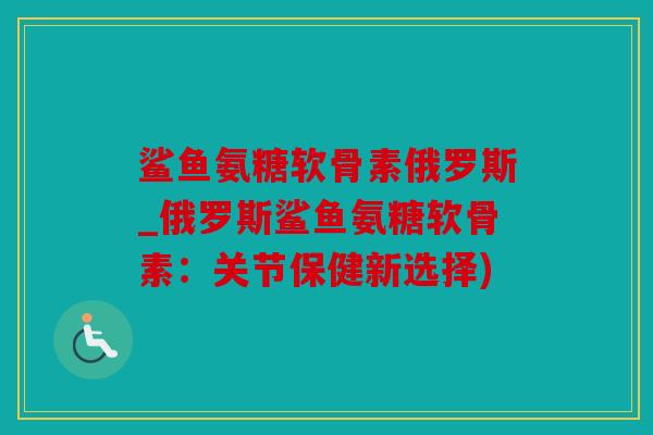 鲨鱼氨糖软骨素俄罗斯_俄罗斯鲨鱼氨糖软骨素：关节保健新选择)