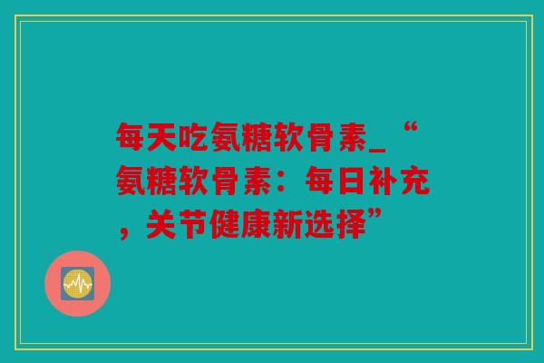 每天吃氨糖软骨素_“氨糖软骨素：每日补充，关节健康新选择”