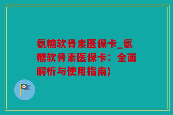 氨糖软骨素医保卡_氨糖软骨素医保卡：全面解析与使用指南)