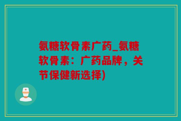 氨糖软骨素广药_氨糖软骨素：广药品牌，关节保健新选择)