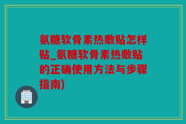 氨糖软骨素热敷贴怎样贴_氨糖软骨素热敷贴的正确使用方法与步骤指南)