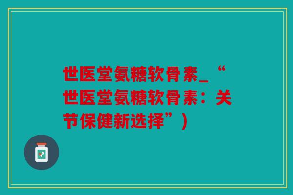 世医堂氨糖软骨素_“世医堂氨糖软骨素：关节保健新选择”)
