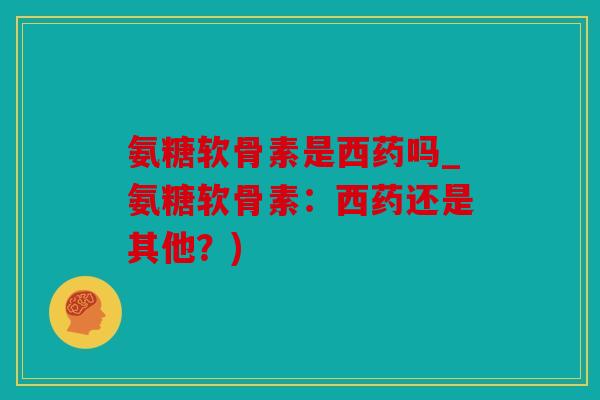 氨糖软骨素是西药吗_氨糖软骨素:西药还是其他?) 氨糖软骨素是西药吗_氨糖软骨素:西药还是其他?)