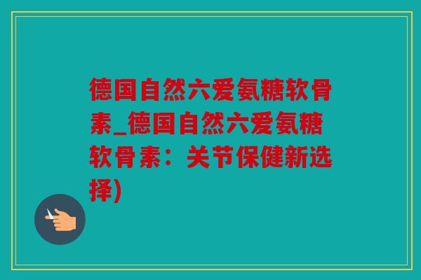 德国自然六爱氨糖软骨素_德国自然六爱氨糖软骨素:关节保健新选择) 德国自然六爱氨糖软骨素_德国自然六爱氨糖软骨素:关节保健新选择)