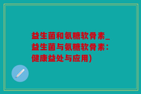 益生菌和氨糖软骨素_益生菌与氨糖软骨素:健康益处与应用) 益生菌和氨糖软骨素_益生菌与氨糖软骨素:健康益处与应用)