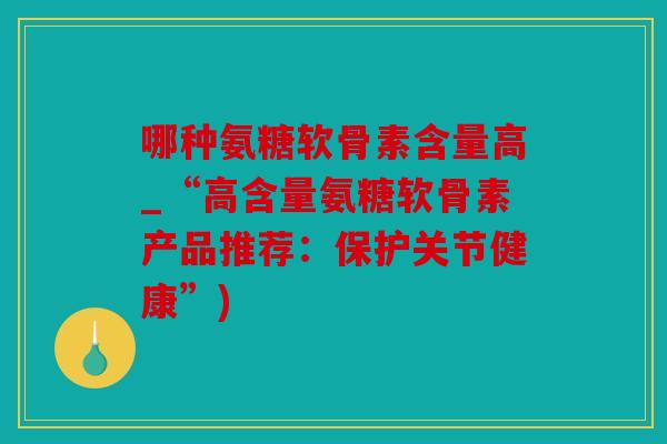 哪种氨糖软骨素含量高_“高含量氨糖软骨素产品推荐:保护关节健康”) 哪种氨糖软骨素含量高_“高含量氨糖软骨素产品推荐:保护关节健康”)