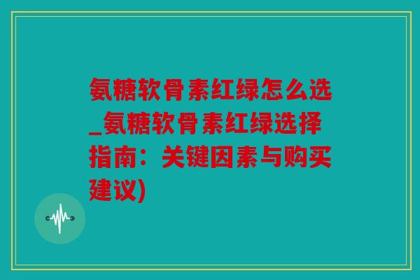 氨糖软骨素红绿怎么选_氨糖软骨素红绿选择指南：关键因素与购买建议)