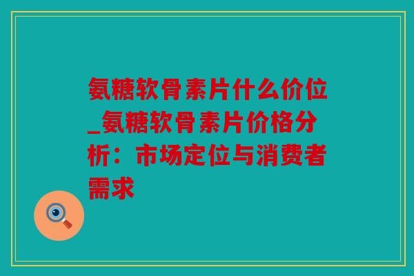 氨糖软骨素片什么价位_氨糖软骨素片价格分析:市场定位与消费者需求 氨糖软骨素片什么价位_氨糖软骨素片价格分析:市场定位与消费者需求